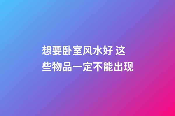 想要卧室风水好 这些物品一定不能出现
